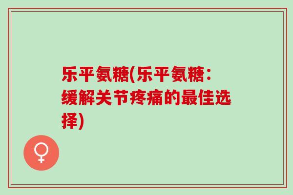 乐平氨糖(乐平氨糖：缓解关节疼痛的最佳选择)
