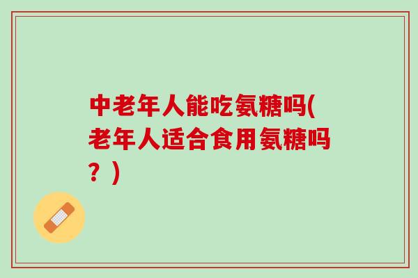 中老年人能吃氨糖吗(老年人适合食用氨糖吗?) 中老年人能吃氨糖吗(老年人适合食用氨糖吗?)