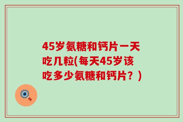 45岁氨糖和钙片一天吃几粒(每天45岁该吃多少氨糖和钙片？)