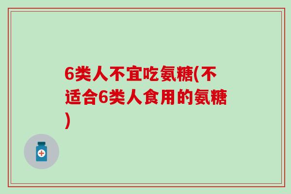 6类人不宜吃氨糖(不适合6类人食用的氨糖)