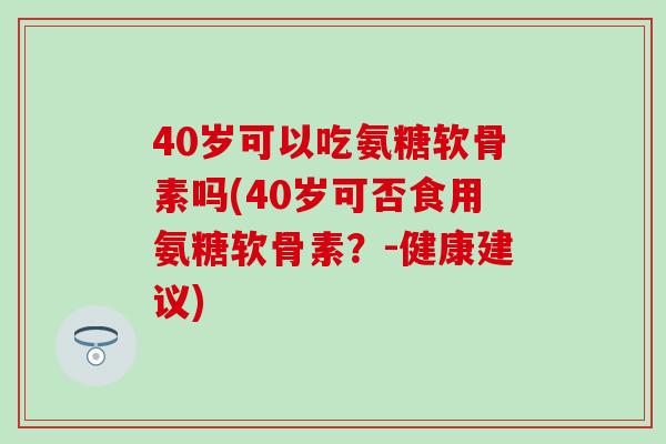 40岁可以吃氨糖软骨素吗(40岁可否食用氨糖软骨素？-健康建议)