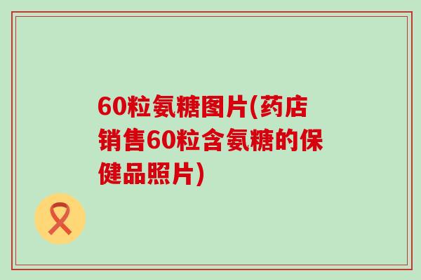 60粒氨糖图片(药店销售60粒含氨糖的保健品照片)