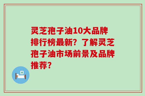 灵芝孢子油10大品牌排行榜最新？了解灵芝孢子油市场前景及品牌推荐？