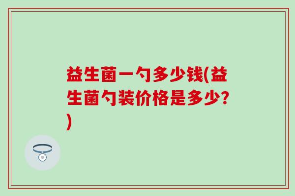 益生菌一勺多少钱(益生菌勺装价格是多少？)