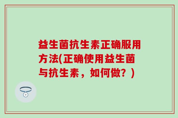 益生菌抗生素正确服用方法(正确使用益生菌与抗生素，如何做？)