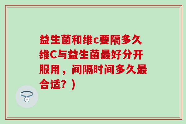 益生菌和维c要隔多久维C与益生菌最好分开服用，间隔时间多久最合适？)