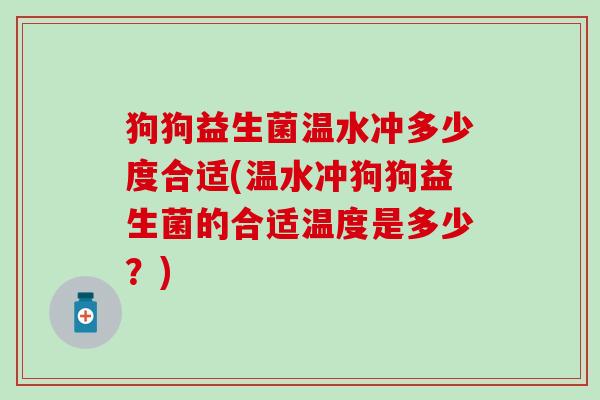 狗狗益生菌温水冲多少度合适(温水冲狗狗益生菌的合适温度是多少？)