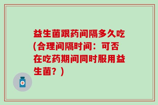 益生菌跟药间隔多久吃(合理间隔时间：可否在吃药期间同时服用益生菌？)