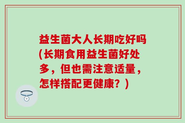 益生菌大人长期吃好吗(长期食用益生菌好处多，但也需注意适量，怎样搭配更健康？)