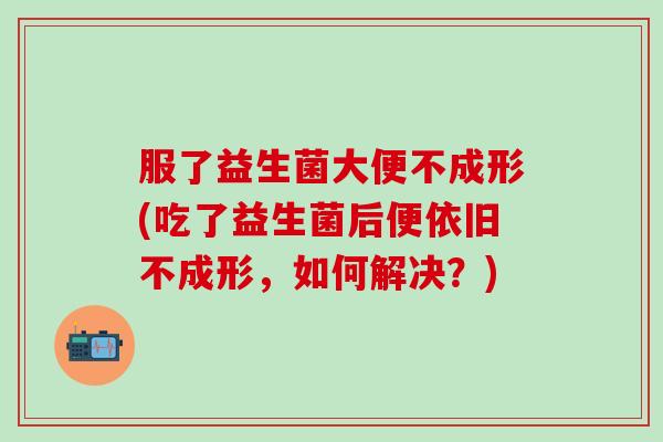 服了益生菌大便不成形(吃了益生菌后便依旧不成形，如何解决？)
