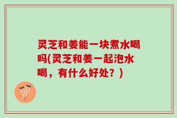 灵芝和姜能一块煮水喝吗(灵芝和姜一起泡水喝，有什么好处？)