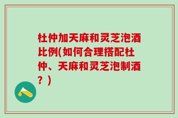 杜仲加天麻和灵芝泡酒比例(如何合理搭配杜仲、天麻和灵芝泡制酒？)