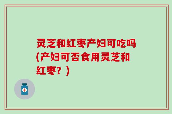 灵芝和红枣产妇可吃吗(产妇可否食用灵芝和红枣？)
