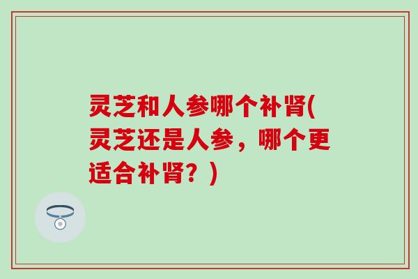 灵芝和人参哪个补肾(灵芝还是人参，哪个更适合补肾？)