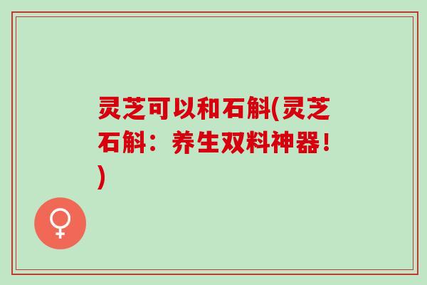 灵芝可以和石斛(灵芝石斛：养生双料神器！)