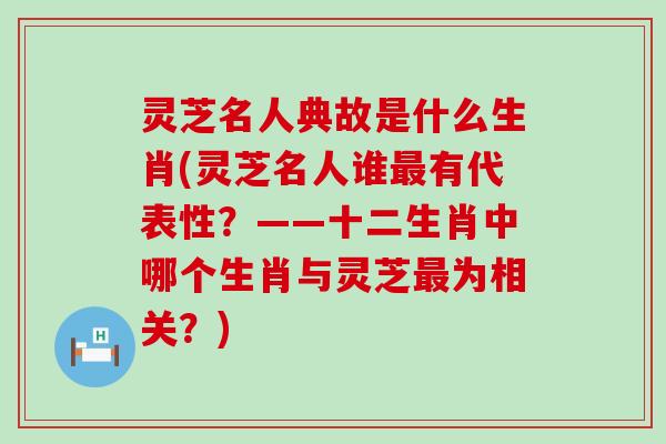 灵芝名人典故是什么生肖(灵芝名人谁最有代表性？——十二生肖中哪个生肖与灵芝最为相关？)
