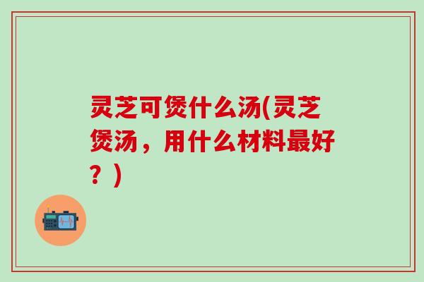 灵芝可煲什么汤(灵芝煲汤，用什么材料最好？)