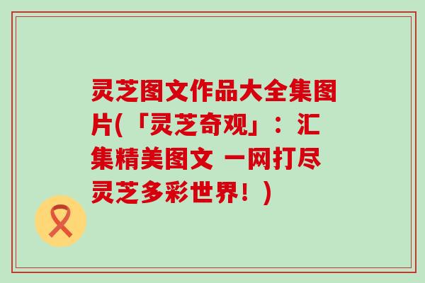 灵芝图文作品大全集图片(「灵芝奇观」：汇集精美图文 一网打尽灵芝多彩世界！)