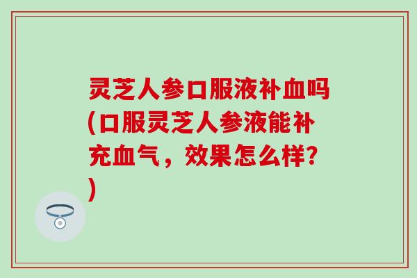灵芝人参口服液补血吗(口服灵芝人参液能补充血气，效果怎么样？)