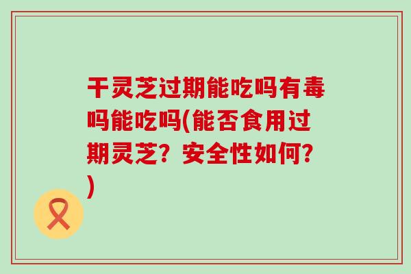 干灵芝过期能吃吗有毒吗能吃吗(能否食用过期灵芝？安全性如何？)