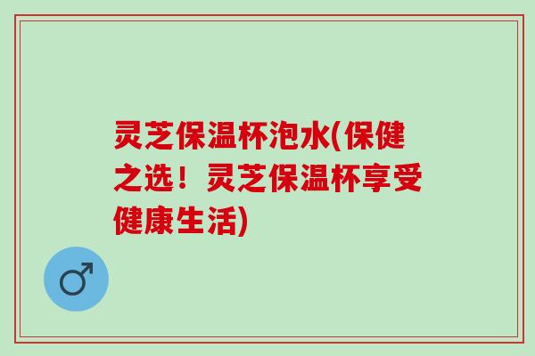 灵芝保温杯泡水(保健之选!灵芝保温杯享受健康生活) 灵芝保温杯泡水(保健之选!灵芝保温杯享受健康生活)