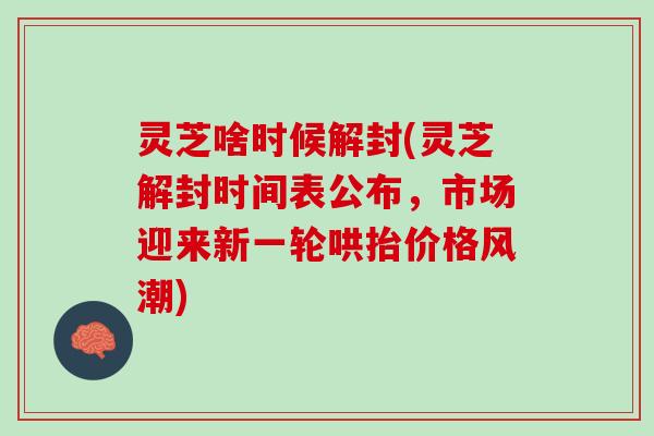 灵芝啥时候解封(灵芝解封时间表公布，市场迎来新一轮哄抬价格风潮)