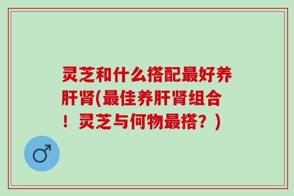 灵芝和什么搭配最好养肝肾(最佳养肝肾组合！灵芝与何物最搭？)