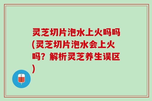 灵芝切片泡水上火吗吗(灵芝切片泡水会上火吗？解析灵芝养生误区)