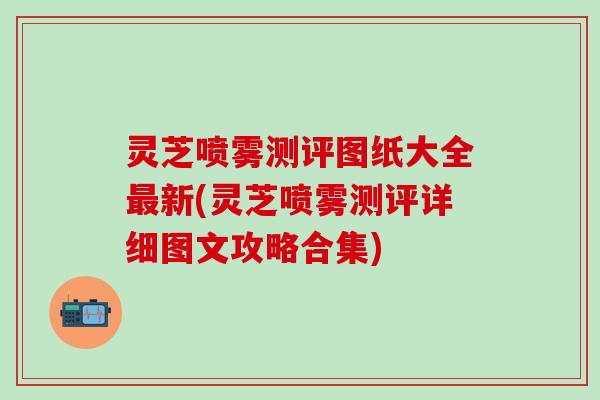 灵芝喷雾测评图纸大全最新(灵芝喷雾测评详细图文攻略合集)