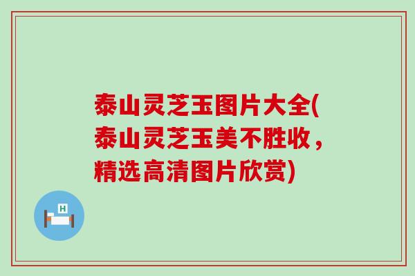 泰山灵芝玉图片大全(泰山灵芝玉美不胜收，精选高清图片欣赏)