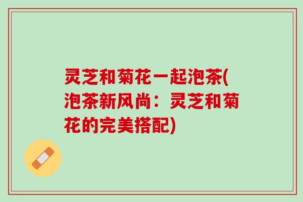 灵芝和菊花一起泡茶(泡茶新风尚：灵芝和菊花的完美搭配)