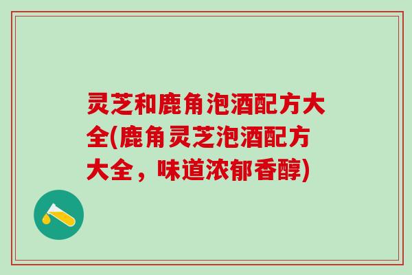 灵芝和鹿角泡酒配方大全(鹿角灵芝泡酒配方大全，味道浓郁香醇)