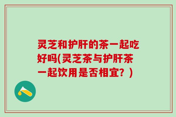 灵芝和护肝的茶一起吃好吗(灵芝茶与护肝茶一起饮用是否相宜？)