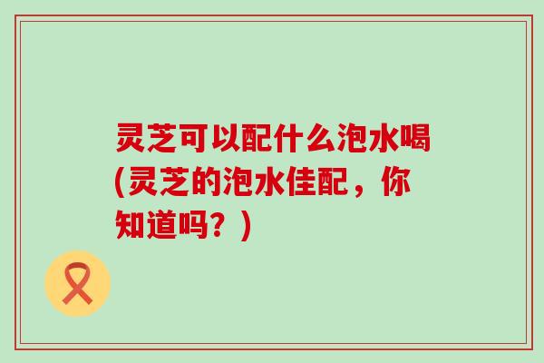 灵芝可以配什么泡水喝(灵芝的泡水佳配，你知道吗？)