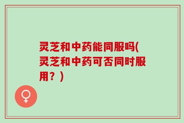 灵芝和能同服吗(灵芝和可否同时服用?) 灵芝和能同服吗(灵芝和可否同时服用?)