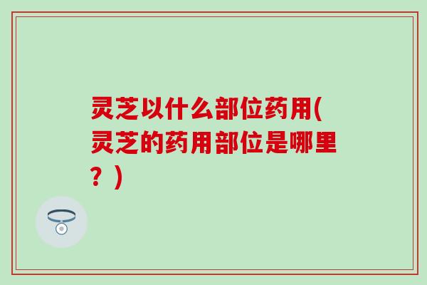 灵芝以什么部位药用(灵芝的药用部位是哪里？)