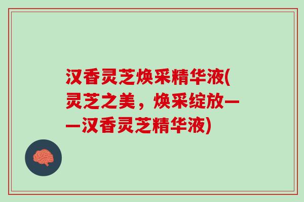 汉香灵芝焕采精华液(灵芝之美，焕采绽放——汉香灵芝精华液)