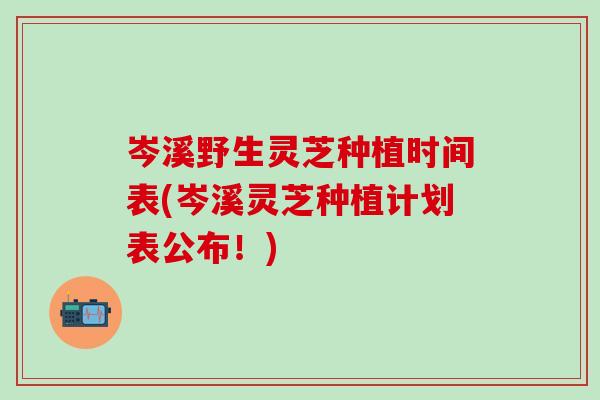 岑溪野生灵芝种植时间表(岑溪灵芝种植计划表公布！)