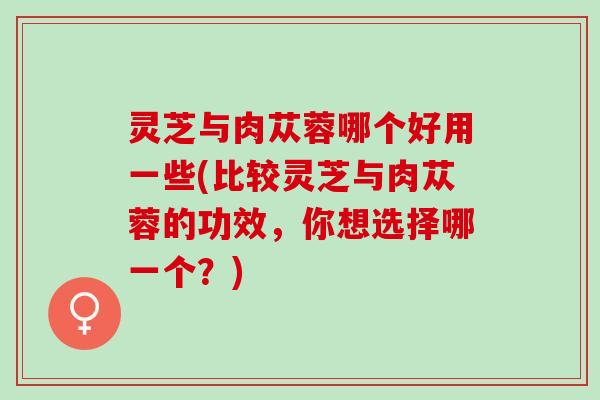 灵芝与肉苁蓉哪个好用一些(比较灵芝与肉苁蓉的功效，你想选择哪一个？)