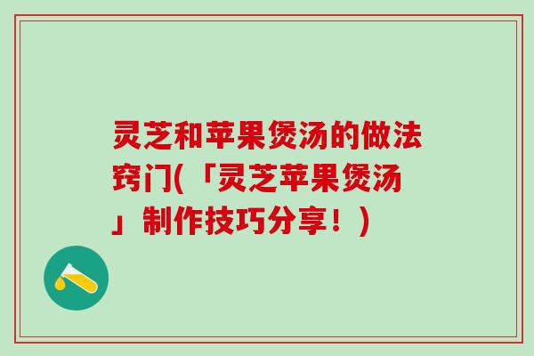 灵芝和苹果煲汤的做法窍门(「灵芝苹果煲汤」制作技巧分享！)