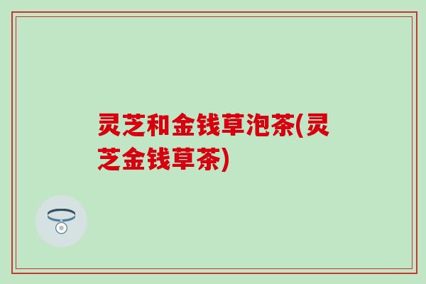 灵芝和金钱草泡茶(灵芝金钱草茶)