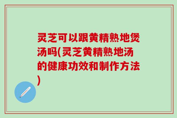 灵芝可以跟黄精熟地煲汤吗(灵芝黄精熟地汤的健康功效和制作方法)