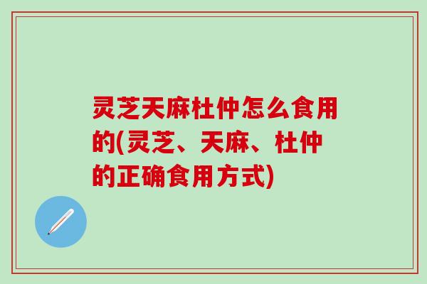 灵芝天麻杜仲怎么食用的(灵芝、天麻、杜仲的正确食用方式)