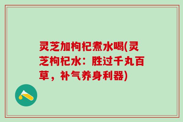 灵芝加枸杞煮水喝(灵芝枸杞水：胜过千丸百草，补气养身利器)