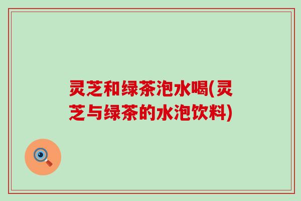 灵芝和绿茶泡水喝(灵芝与绿茶的水泡饮料)