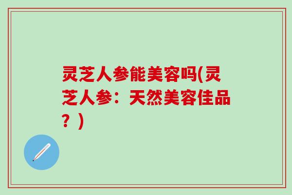 灵芝人参能美容吗(灵芝人参:天然美容佳品?) 灵芝人参能美容吗(灵芝人参:天然美容佳品?)