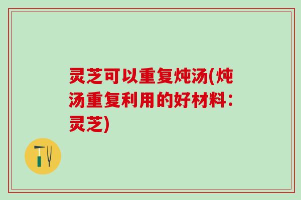 灵芝可以重复炖汤(炖汤重复利用的好材料：灵芝)