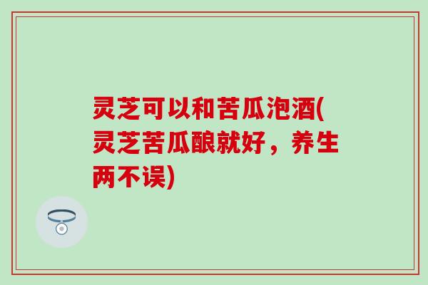 灵芝可以和苦瓜泡酒(灵芝苦瓜酿就好,养生两不误) 灵芝可以和苦瓜泡酒(灵芝苦瓜酿就好,养生两不误)
