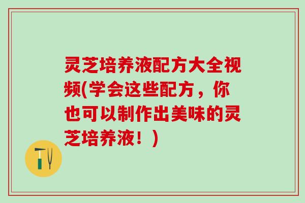 灵芝培养液配方大全视频(学会这些配方，你也可以制作出美味的灵芝培养液！)