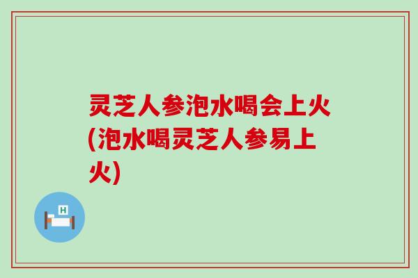 灵芝人参泡水喝会上火(泡水喝灵芝人参易上火) 灵芝人参泡水喝会上火(泡水喝灵芝人参易上火)